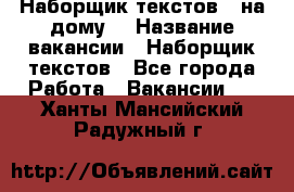 Наборщик текстов ( на дому) › Название вакансии ­ Наборщик текстов - Все города Работа » Вакансии   . Ханты-Мансийский,Радужный г.